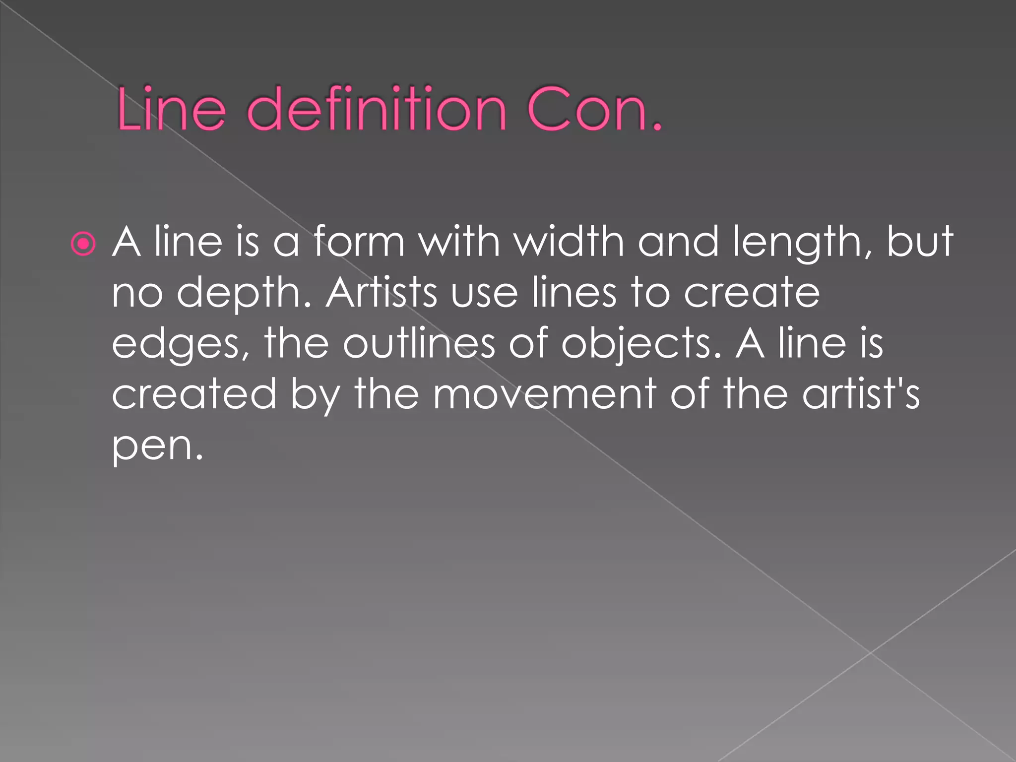    A line is a form with width and length, but
    no depth. Artists use lines to create
    edges, the outlines of objects. A line is
    created by the movement of the artist's
    pen.
 