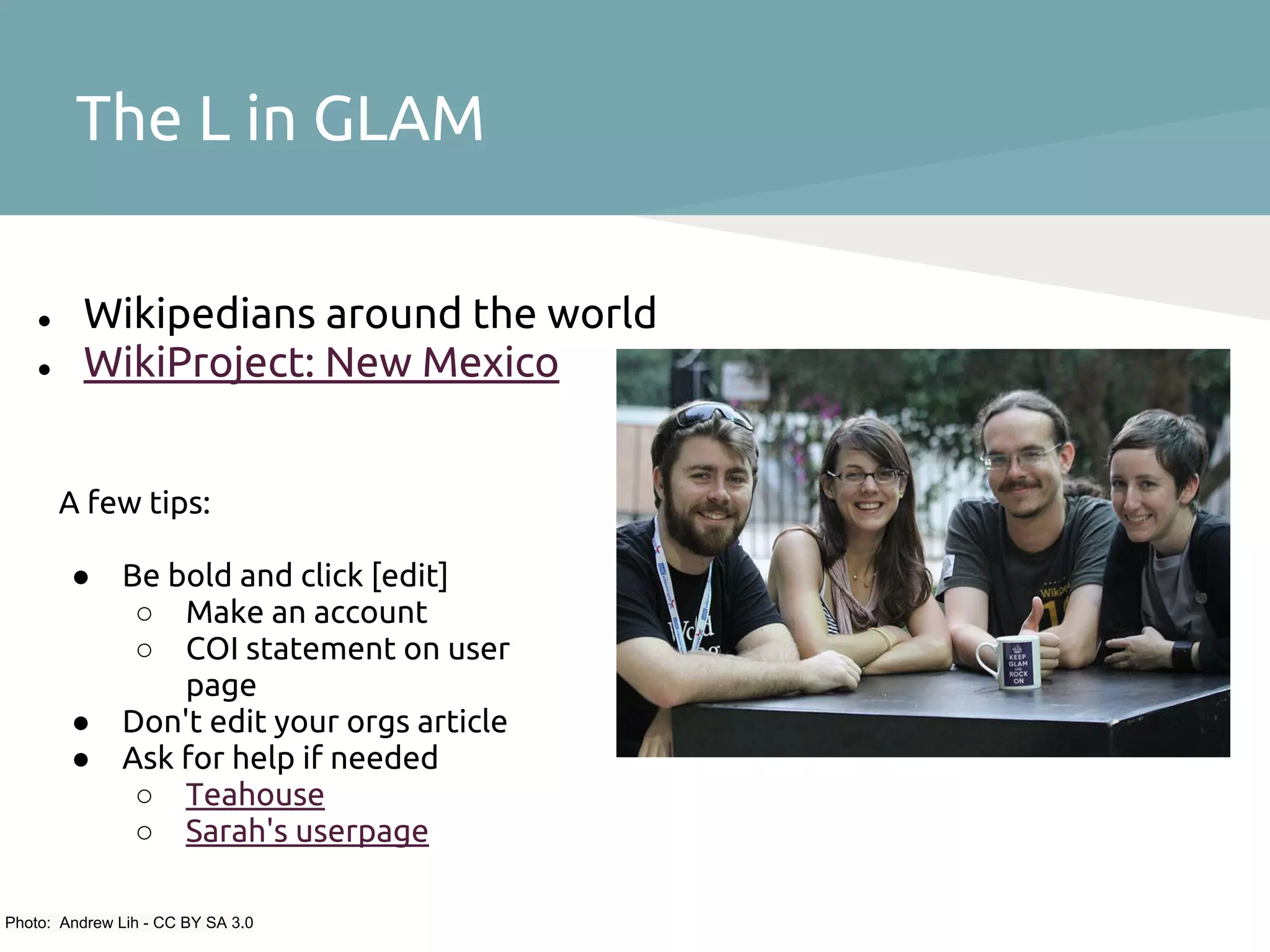 The L in GLAM

    ●     Wikipedians around the world
    ●     WikiProject: New Mexico


        A few tips:

        ●      Be bold and click [edit]
                ○ Make an account
                ○ COI statement on user
                   page
        ●      Don't edit your orgs article
        ●      Ask for help if needed
                ○ Teahouse
                ○ Sarah's userpage

Photo: Andrew Lih - CC BY SA 3.0
 