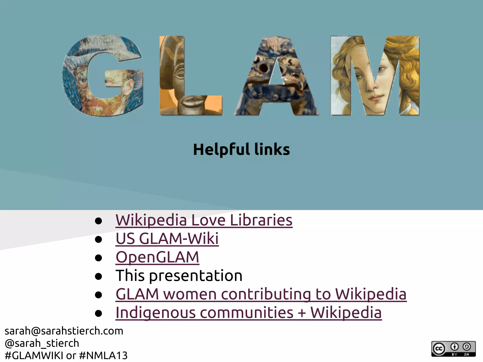 Helpful links



               ●   Wikipedia Love Libraries
               ●   US GLAM-Wiki
               ●   OpenGLAM
               ●   This presentation
               ●   GLAM women contributing to Wikipedia
               ●   Indigenous communities + Wikipedia
sarah@sarahstierch.com
@sarah_stierch
#GLAMWIKI or #NMLA13
 
