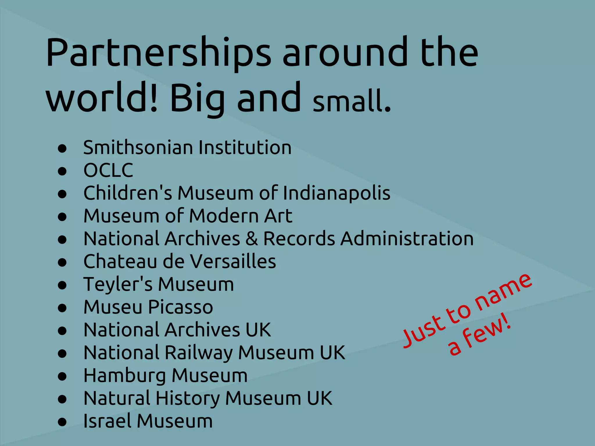 Partnerships around the
world! Big and small.
●   Smithsonian Institution
●   OCLC
●   Children's Museum of Indianapolis
●   Museum of Modern Art
●   National Archives & Records Administration
●   Chateau de Versailles
●   Teyler's Museum
                                               na me
●   Museu Picasso
                                          t to ew!
                                      Jus a f
●   National Archives UK
●   National Railway Museum UK
●   Hamburg Museum
●   Natural History Museum UK
●   Israel Museum
 