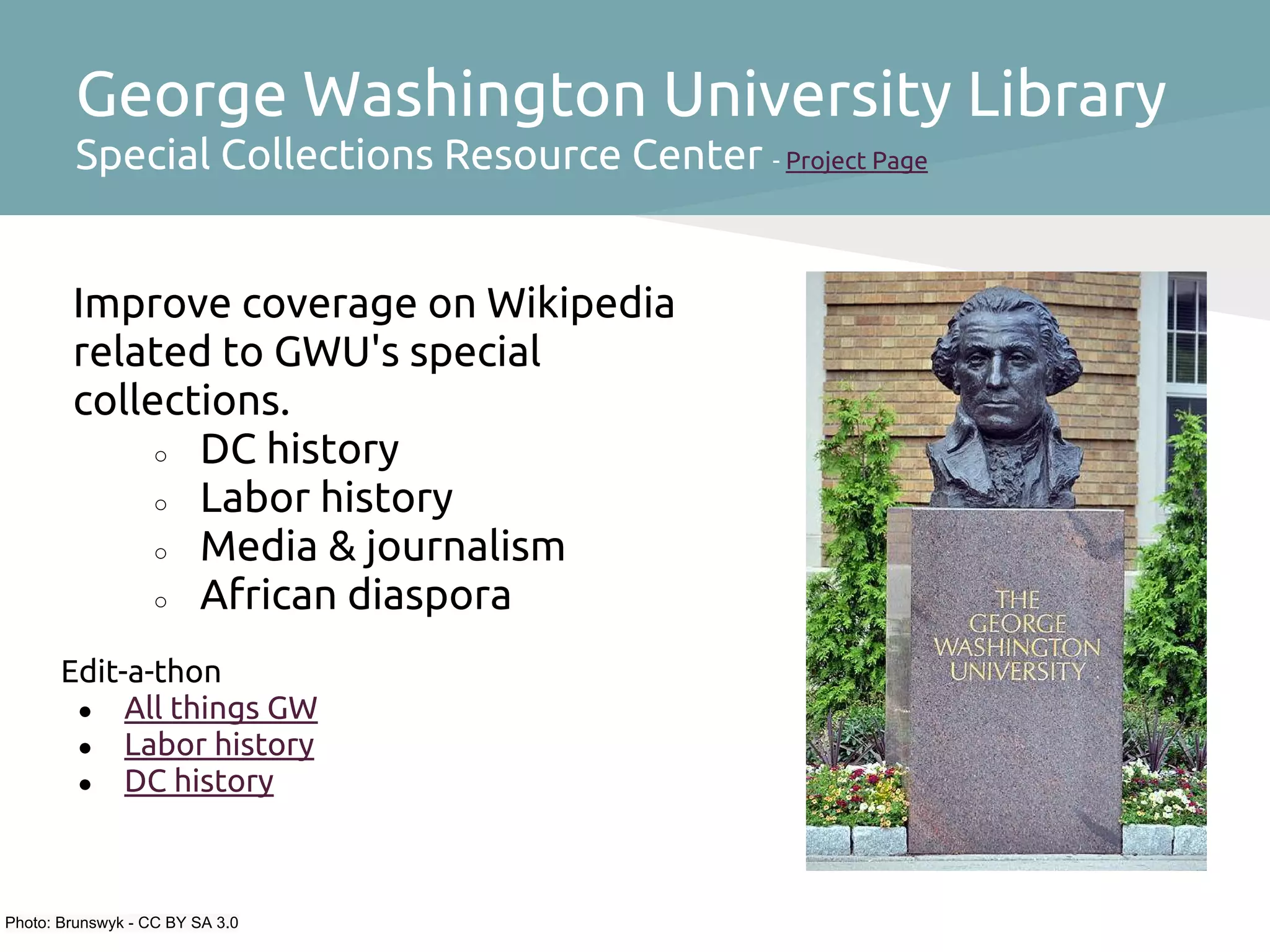 George Washington University Library
         Special Collections Resource Center - Project Page


        Improve coverage on Wikipedia
        related to GWU's special
        collections.
             ○ DC history
             ○ Labor history
             ○ Media & journalism
             ○ African diaspora

       Edit-a-thon
        ● All things GW
        ● Labor history
        ● DC history




Photo: Brunswyk - CC BY SA 3.0
 