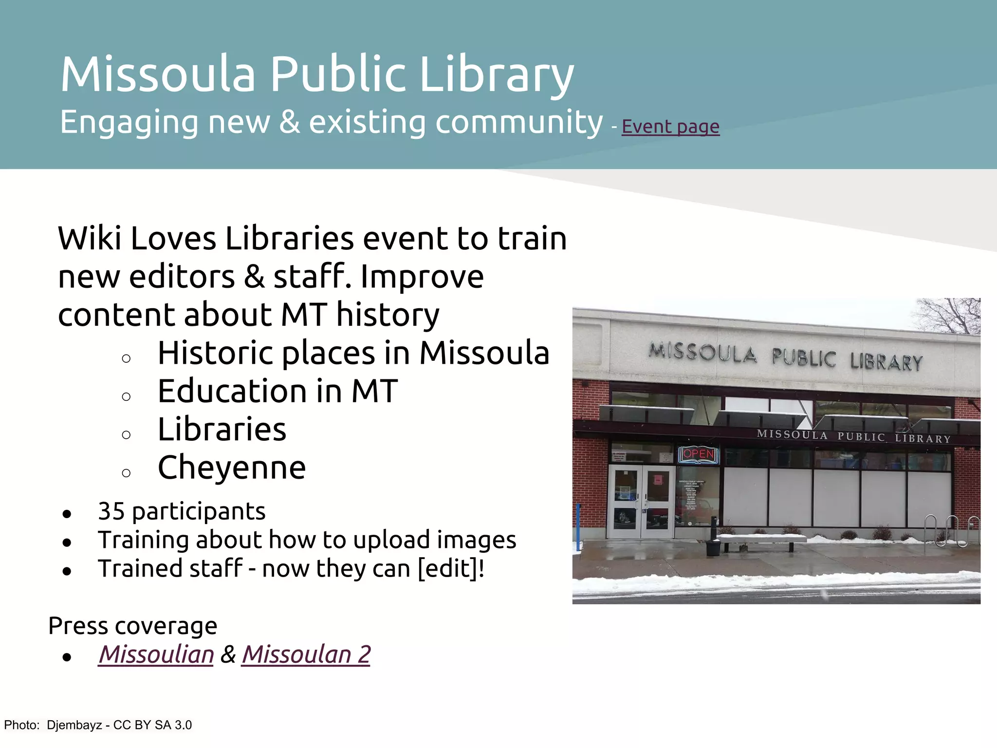 Missoula Public Library
        Engaging new & existing community - Event page


        Wiki Loves Libraries event to train
        new editors & staff. Improve
        content about MT history
            ○ Historic places in Missoula
            ○ Education in MT
            ○ Libraries
            ○ Cheyenne

         ●    35 participants
         ●    Training about how to upload images
         ●    Trained staff - now they can [edit]!

      Press coverage
       ● Missoulian & Missoulan 2


Photo: Djembayz - CC BY SA 3.0
 