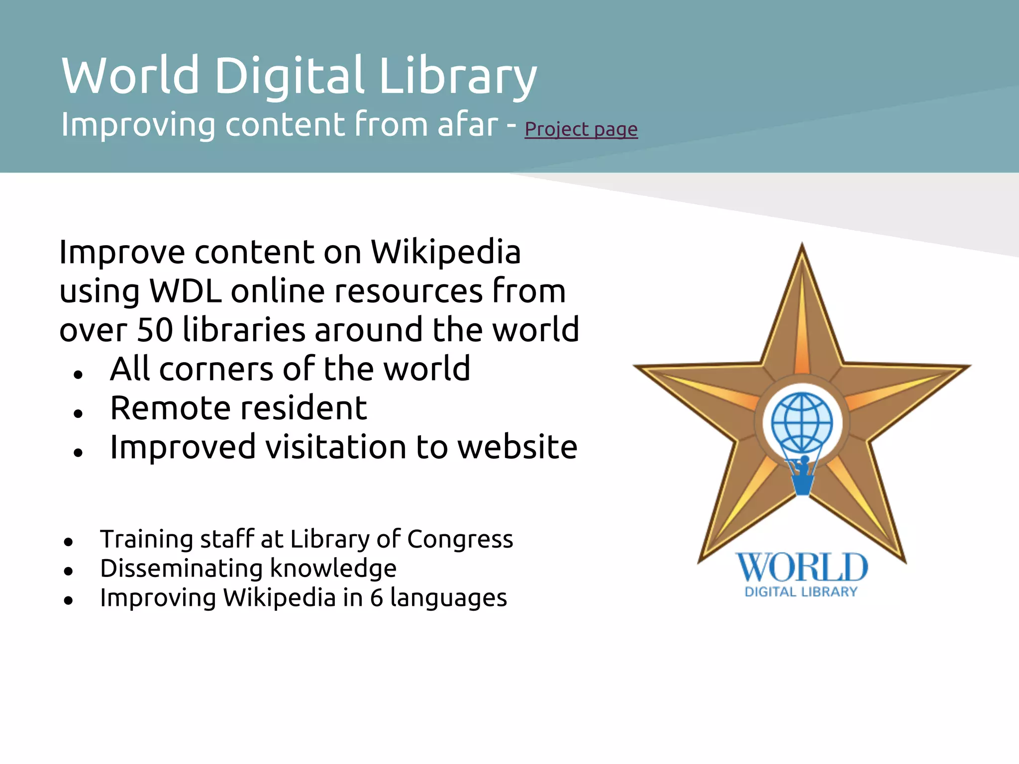 World Digital Library
Improving content from afar - Project page


Improve content on Wikipedia
using WDL online resources from
over 50 libraries around the world
 ● All corners of the world
 ● Remote resident
 ● Improved visitation to website



●   Training staff at Library of Congress
●   Disseminating knowledge
●   Improving Wikipedia in 6 languages
 