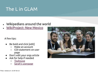 The L in GLAM

    ●     Wikipedians around the world
    ●     WikiProject: New Mexico


        A few tips:

        ●      Be bold and click [edit]
                ○ Make an account
                ○ COI statement on user
                   page
        ●      Don't edit your orgs article
        ●      Ask for help if needed
                ○ Teahouse
                ○ Sarah's userpage

Photo: Andrew Lih - CC BY SA 3.0
 