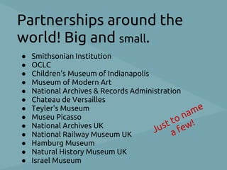 Partnerships around the
world! Big and small.
●   Smithsonian Institution
●   OCLC
●   Children's Museum of Indianapolis
●   Museum of Modern Art
●   National Archives & Records Administration
●   Chateau de Versailles
●   Teyler's Museum
                                               na me
●   Museu Picasso
                                          t to ew!
                                      Jus a f
●   National Archives UK
●   National Railway Museum UK
●   Hamburg Museum
●   Natural History Museum UK
●   Israel Museum
 