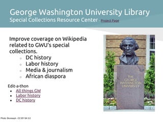 George Washington University Library
         Special Collections Resource Center - Project Page


        Improve coverage on Wikipedia
        related to GWU's special
        collections.
             ○ DC history
             ○ Labor history
             ○ Media & journalism
             ○ African diaspora

       Edit-a-thon
        ● All things GW
        ● Labor history
        ● DC history




Photo: Brunswyk - CC BY SA 3.0
 