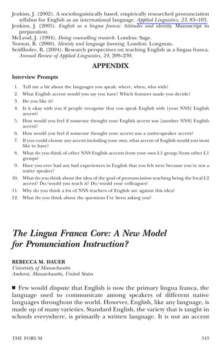 Jenkins, J. (2002). A sociolinguistically based, empirically researched pronunciation
   syllabus for English as an international language. Applied Linguistics, 23, 83–103.
Jenkins, J. (2005). English as a lingua franca: Attitudes and identity. Manuscript in
   preparation.
McLeod, J. (1994). Doing counselling research. London: Sage.
Norton, B. (2000). Identity and language learning. London: Longman.
Seidlhofer, B. (2004). Research perspectives on teaching English as a lingua franca.
   Annual Review of Applied Linguistics, 24, 209–239.

                                       APPENDIX
Interview Prompts
 1.   Tell me a bit about the languages you speak: where, when, who with?
 2.   What English accent would you say you have? Which features made you decide?
 3.   Do you like it?
 4.   Is it okay with you if people recognise that you speak English with [your NNS] English
      accent?
 5.   How would you feel if someone thought your English accent was [another NNS] English
      accent?
 6.   How would you feel if someone thought your accent was a native-speaker accent?
 7.   If you could choose any accent including your own, what accent of English would you most
      like to have?
 8.   What do you think of other NNS English accents from your own L1 group/from other L1
      groups?
 9.   Have you ever had any bad experiences in English that you felt were because you’re not a
      native speaker?
10.   What do you think about the idea of the goal of pronunciation teaching being the local L2
      accent? Do/would you teach it? Do/would your colleagues?
11.   Why do you think a lot of NNS teachers of English are against this idea?
12.   What do you think about the questions I’ve been asking you?




The Lingua Franca Core: A New Model
for Pronunciation Instruction?
REBECCA M. DAUER
University of Massachusetts
Amherst, Massachusetts, United States

■ Few would dispute that English is now the primary lingua franca, the
language used to communicate among speakers of different native
languages throughout the world. However, English, like any language, is
made up of many varieties. Standard English, the variety that is taught in
schools everywhere, is primarily a written language. It is not an accent


THE FORUM                                                                                  543
 