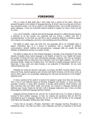 THE LINGUIST ON LANGUAGE                                                              FOREWORD




                                      FOREWORD
    This is a book of blog posts that I have made over a period of five years. These are
personal thoughts on the subject of language learning. At times I may be wrong and at times I
may contradict myself. I am not an expert in the traditional sense. I do not offer footnotes no r
quote colleagues. I have not conducted research projects to support my views. These are just
my views.

    I am a bit of simplifier. I believe that formal language education is stifling learning because
it attempts to be too precise, too organized and too formal. I believe that this is
counterproductive. In this book you will find a call to something different, something vaguer,
more natural, more ambiguous, yet richer, more satisfying and more effective.

    The ability to speak, read, and write your own language well is an invaluable asset in
today's information age. It is a source of confidence, and is essential to effective
communication, network building and persuasiveness. Language skills are usually the best
indicator of professional success in a modern society.

    The ability to speak one or more foreign languages is, perhaps, more important for the vast
majority of people whose native language is not English, at least for now. English still enjoys
the position of being the most used international language . However, this may be changing.
Foreign language skills are becoming more important, even for English speakers. The world is
becoming smaller. People are traveling more. The internet is bringing language content to our
finger-tips, in text, audio and video formats, in an avalanche of information. We are more
interconnected than ever.

    Politically the world has become multi-polar, as Europe, the BRIC countries (Brazil, Russia,
India and China), Spanish-speaking Latin America (and North America), and the Arab world, as
well as other regions, are increasingly challenging the 150-year-old dominance of the English-
speaking world.

    In many countries of the world it is common for people to speak more than one language.
This is true in such different places as Ethiopia, Singapore and Sweden, to name but a few
examples. However, in many other countries, in Europe, North America, South America, and
Asia, enormous time and effort, public and private, are invested in language teaching with
relatively poor results. People do not learn well in language classrooms and, in fact, are often
discouraged by traditional language teaching methods.

   Language learning should be fun, and can be. It almost has to be, if a person is going to
succeed to learn another language. In fact, my reading and experience tells me that the
overwhelming goal of language teaching has to be to make the learning of the language
meaningful and enjoyable. Nothing else really matters.

    I have had an on-again, off-again, fascination with language learning throughout my
professional career. This was true when I was a diplomat, and then an executive in the forest



Steve Kaufmann                                                                                  viii
 