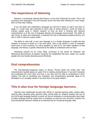 THE LINGUIST ON LANGUAGE                                          Chapter XI: Literacy Instruction




The importance of listening
    Research is increasingly showing that literacy is very much influenced by sound. This is not
surprising since language is first and foremost sound. We have been listening for much longer
than we have been reading.

    If you can listen and understand a language you will find it easier to read it and learn to
speak it. I could never get motivated to learn Latin at school because I could not listen to
ordinary people using it. Modern research on how we learn is showing that listening
comprehension is at the core of language learning and language improvement. The ability to
hear words, to listen and understand, is essential not only to developing speaking fluency, but
also in order to become a good reader.

    The ability to read well, in your own language or in a foreign language is usually the best
indicator of success at school or in the work place. That is why literacy is such an important
social issue in most countries, for native speakers as well as for non-native speakers of that
language. And literacy is greatly influenced by the ability to understand what we hear.

   Interesting research by Dr. Paula Tallal, co-director of the Center for Molecular and
Behavioural Neuroscience at Rutgers University has established that poor readers are usu ally
people who have trouble decoding sound effectively.




Oral comprehension
   The internationally-recognized expert on literacy Thomas Sticht has written that "oral
comprehension typically places an upper limit on reading comprehension; if you don't reco gnise
and understand the word when you hear it, you also won't be able to comprehend it when
reading. This tells us something very important: oral comprehension generally needs to be
developed in our youngest readers if we want them to be good readers."




This is also true for foreign language learners.
    Teachers have traditionally focused their efforts on teaching learning skills, reading skills,
inferring skills, decoding skills, grammar skills, writing skills etc. Stephen Krashen was one of
the first foreign language teachers to point out that an emphasis on comprehensible input leads
to better language learning results than an emphasis on grammar and correction. Krashen has
long championed extensive reading as an essential tool for increasing language skills.




Steve Kaufmann                                                                                 89
 