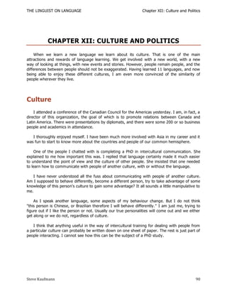 THE LINGUIST ON LANGUAGE                                          Chapter XII: Culture and Politics




            CHAPTER XII: CULTURE AND POLITICS
    When we learn a new language we learn about its culture. That is one of the main
attractions and rewards of language learning. We get involved with a new world, with a new
way of looking at things, with new events and stories. However, people remain people, and the
differences between people should not be exaggerated. Having learned 11 languages, and now
being able to enjoy these different cultures, I am even more convinced of the similarity of
people wherever they live.




Culture
    I attended a conference of the Canadian Council for the Americas yesterday. I am, in fact, a
director of this organization, the goal of which is to promote relations between Canada and
Latin America. There were presentations by diplomats, and there were some 200 or so business
people and academics in attendance.

   I thoroughly enjoyed myself. I have been much more involved with Asia in my career and it
was fun to start to know more about the countries and people of our common hemisphere.

    One of the people I chatted with is completing a PhD in intercultural communication. She
explained to me how important this was. I replied that language certainly made it much easier
to understand the point of view and the culture of other people. She insisted that one needed
to learn how to communicate with people of another culture, with or without the language.

   I have never understood all the fuss about communicating with people of another culture.
Am I supposed to behave differently, become a different person, try to take advantage of some
knowledge of this person's culture to gain some advantage? It all sounds a little manipulative to
me.

    As I speak another language, some aspects of my behaviour change. But I do not think
"this person is Chinese, or Brazilian therefore I will behave differently." I am just me, trying to
figure out if I like the person or not. Usually our true personalities will come out and we either
get along or we do not, regardless of culture.

    I think that anything useful in the way of intercultural training for dealing with people from
a particular culture can probably be written down on one sheet of paper. The rest is just part of
people interacting. I cannot see how this can be the subject of a PhD study.




Steve Kaufmann                                                                                  90
 