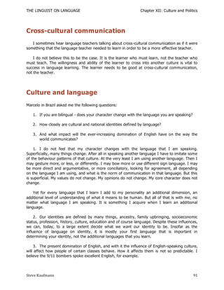 THE LINGUIST ON LANGUAGE                                         Chapter XII: Culture and Politics




Cross-cultural communication
   I sometimes hear language teachers talking about cross-cultural communication as if it were
something that the language teacher needed to learn in order to be a more effective teacher.

    I do not believe this to be the case. It is the learner who must learn, not the teacher who
must teach. The willingness and ability of the learner to cross into another culture is vital to
success in language learning. The learner needs to be good at cross-cultural communication,
not the teacher.




Culture and language
Marcelo in Brazil asked me the following questions:

   1. If you are bilingual - does your character change with the language you are speaking?

   2. How closely are cultural and national identities defined by language?

   3. And what impact will the ever-increasing domination of English have on the way the
      world communicates?

    1. I do not feel that my character changes with the language that I am speaking.
Superficially, many things change. After all in speaking another language I have to imitate some
of the behaviour patterns of that culture. At the very least I am using another language. Then I
may gesture more, or less, or differently. I may bow more or use different sign language. I may
be more direct and argumentative, or more conciliatory, looking for agreement, all depending
on the language I am using, and what is the norm of communication in that language. But this
is superficial. My values do not change. My opinions do not change. My core character does not
change.

    Yet for every language that I learn I add to my personality an additional dimension, an
additional level of understanding of what it means to be human. But all of that is with me, no
matter what language I am speaking. It is something I acquire when I learn an additional
language.

     2. Our identities are defined by many things, ancestry, family upbringing, socioeconomic
status, profession, history, culture, education and of course lang uage. Despite these influences,
we can, today, to a large extent decide what we want our identity to be. Insofar as the
influence of language on identity, it is mostly your first language that is important in
determining your identity, not the additional languages that you learn.

     3. The present domination of English, and with it the influence of English-speaking culture,
will affect how people of certain classes behave. How it affects them is not so predictable. I
believe the 9/11 bombers spoke excellent English, for example.



Steve Kaufmann                                                                                 91
 