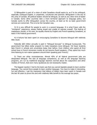 THE LINGUIST ON LANGUAGE                                         Chapter XII: Culture and Politics



    2) Bilingualism is part of a vision of what Canadians should aspire to, as if to be unilingual,
especially unilingual English, is unpatriotic, uncultured and ignorant. Bilingualism is the key to
the unity of Canada. All political leaders should be bilingual, as well as any other kind of leader
in Canada. Some other countries take a more territorial approach to language policy, but
Canada wants to offer bilingualism across the country, at least as far as basic government
services are concerned. This is to be the Canadian way.

    3) It is very difficult for people to work in a second language. It is what Fraser calls the
"immigrant" experience, always feeling stupid and unable to express oneself. This feeli ng of
inadequacy should, in his view, be equally shared by English and French-speaking Canadians, at
least in the Federal government.

      4) A fortune has been spent on encouraging Canadians to become bilingual with relatively
little result.

    Federally $60 million annually is paid in "bilingual bonuses" to bilingual bureaucrats. The
government has billion dollar program to make Canadians more bilingual. Yet fewer students
take French in schools and universities today than before. Even children who spend all th eir
school lives in French immersion mostly do not become fluent speakers. (They spend too much
time listening to non-native speakers around them speaking poor French).

    5) There are other inconsistencies. Almost 40% of all federal government jobs are
designated bilingual. The test of language competence, as well as the language teaching
programs, are run by traditional language teachers worried about the subjunctive and other
niceties of French, that even many Quebecois do not necessarily master.

    The biggest reaction I had to the book was that you cannot legislate people to learn another
language. You cannot force people to learn another language. You have to make it interesting,
fun and effective. I get the impression that billions of dollars have been s pent in Canada over
the last 40 years to prove this and with relatively little benefit to the average tax -payer.




Steve Kaufmann                                                                                  93
 