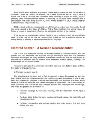 THE LINGUIST ON LANGUAGE                                       Chapter XIII: How the Brain Learns



     At all times I resent and resist any attempt by teachers to impose precision on me before I
am ready. I want the content, the stimulus, the richness. Corrective feedback has to be of a
nature that I feel I can cope with. Correction while speaking is difficult to accept, since it
gradually takes away the pleasure (reward) of speaking. On the other hand, feedback after a
conversation, with a few things to work on, is OK. Writing correction is OK, if I have asked for
it. At least that is what work for me.

    Children speak and make mistakes and correct themselves on their own time. Adults do not
like being reduced to the status of children. And to follow Edelman, the brain's values, its
feeling of reward or punishment, influences the selectionist activities of the neurons.

    If the learner can be challenged, yet feel that he or she is performing well, lea rning will take
place. It is not clear to me that the classroom can provide as high a quality of stimulus as
simply reading or listening to something of interest in a language.




Manfred Spitzer – A German Neuroscientist
    One of the most innovative thinkers on language learning is Stephen Krashen, who has
pointed out that languages are acquired through meaningful input and not deliberate
instruction. His insights are being confirmed by the latest research on how the brain learns, as
described in an excellent book by German brain researcher, Manfred Spitzer, Learning: The
Human Brain and the School for Life.

    Here are six concepts of how the brain learns that I gleaned from Spitzer's book, and how
they apply to language learning.

   1. The brain can learn, trust it.

    The brain learns all the time, and, in fact, is designed to learn. Throughout our lives the
brain retains ―plasticity‖, creating neurons, and neural connections, in response to what it sees,
hears and experiences. The brain draws its own conclusions from the input it receives, and is
better at forming its own rules than understanding logical explanations. The brain is always at
work, consuming over 20% of the body’s calories. We can learn languages right into old age,
and in fact it is good for the brain to do so.

          The brain develops its own rules, naturally, from the observation of the input it
           receives.

          The brain takes its time to learn, requiring continued exposure to meaningful and
           interesting content.

          The brain can prioritize what to learn, dealing with easier subjects first, and more
           difficult ones later.




Steve Kaufmann                                                                                    95
 