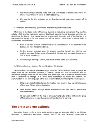 THE LINGUIST ON LANGUAGE                                     Chapter XIII: How the Brain Learns



          We should always combine audio with text and choose narrators whose voice we
           enjoy. This will make it easier to listen repetitively.

          We need to like the language we are learning and at leas t some aspects of its
           culture.


   5. When you learn naturally, you will feel motivated by your own success.

    Motivation is the basic motor of learning. Success is motivating, as is praise. Any teaching
activity which creates frustration, such as traditional grammar based language learning, can
demotivate the learner. In a natural learning environment, the main task of the teacher is to
encourage the learner to become independent of the teacher, rather than to impose tasks or
explanations on the learner.

          Many of us want to learn another language but are skeptical of our ability to do so,
           because we have not done it before.

          As the strange language starts to acquire meaning through our listening and
           reading, our brain feels a sense of reward at this new and unexpected experience.
           This is highly motivating.

          Give language learning a chance, the results will be better than you think.


   6. When we learn, we change. We need to accept this change.

    When we learn, our neural networks change, physically. When we learn a new language, we
adopt some of the behaviour patterns of another culture and our personalities and our
perceptions change. Many of the difficulties that grown-ups face in language learning come
from a resistance to change. It is often more comfortable to follow the patterns and
pronunciation of our own language, rather than to commit to fully imitating the new language.

          Children are not afraid to change. Moving to a new country, they learn the language
           of their new friends without hesitation.

          Older learners have a stronger vested interested in their own identity, and in what
           they already know.

          All learners benefit from the help of an encouraging tutor and an enthusiastic group
           of fellow learners, in order to overcome these barriers to learning.




The brain and our attitude
    Last night I went out for a bit of sushi and wine (yes red wine not sake) at the Chiyoda
restaurant in downtown Vancouver, certainly one of the best Japanese res taurants in


Steve Kaufmann                                                                               97
 