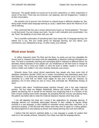 THE LINGUIST ON LANGUAGE                                       Chapter XIII: How the Brain Learns



Vancouver. The people beside me turned out to be brain researchers, or rather researchers in
cancer of the brain. There was one American, one Japanese, and one Singaporean. I butted in
to their conversation.

     We covered a lot of ground, from feminism to cultural issues in different societies etc. But,
being single minded about language learning as usual, I asked them about the influence of our
will on learning.

    They confirmed that this was a known phenomenon known as "forced plasticity." The brain
is not hard-wired. You can change your brain. You do it with motivation and concentration. You
can "force" the plasticity of your brain with your will.

    This is scientific confirmation of something that I have always felt. In language learning, the
bottom line is you. Not your innate genius for language learning, but your desire, your
commitment, your willingness to let go...in other words, your attitude.




Mind over brain
    In Jeffrey Schwartz's book The Mind and the Brain, he points out just how adaptable the
human brain is. Research has shown that this adaptability or plasticity continues throughout our
lives. The brain is constantly retraining and rearranging itself in response to different stimuli. He
describes clinical examples of how people can use mindfulness to will their brain to change its
neural circuits. This is mind over matter, or since the brain is matter, maybe it is mind over
mind or matter over matter!! I am not a scientist, obviously, just curious.

    Schwartz shows from actual clinical experiments how people who have some kind of
obsessive compulsive disorder (OCD) can in certain circumstance train themselves away from
that behaviour. In so doing they actually alter the metabolism of the OCD circuit in the brain. I
remember as a child that my father could wiggle his ears and I could not. However, by
spending a lot of time willing my ears to move, they eventually did. Mindfulness therapy at
work!

    Schwartz talks about "mindfulness-based cognitive therapy" and a four step treatment
process. The four steps are Relabel, Reattribute, Refocus and Revalue. It begins with the
patient not blaming him or herself for the disorder but recognizing that it is a function of the
brain circuitry sending some faulty messages. By accepting that the circuitry was playing tricks,
the patient was better able to resist the irrational obsessive impulses when they arose.

    I am still digesting this book but I sense it has applications for language learning. If
language learners are constantly discouraged because of their inability to express things
correctly in a new language, or their inability to remember words when they need them, or to
pronounce properly, or the fact that they freeze when they have to speak to a native speaker,
this discouragement is only building up tension and making learning more and more difficult.

   I believe that the learner's potential ability in a new language is usually far greater than
what he or she actually achieves. Schwartz's Four Steps may help the language learner.


Steve Kaufmann                                                                                    98
 