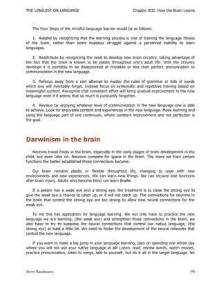 THE LINGUIST ON LANGUAGE                                      Chapter XIII: How the Brain Learns



   The Four Steps of the mindful language learner would be as follows:

    1. Relabel by recognizing that the learning process is one of training the language fitness
of the brain, rather than some hopeless struggle against a perceived inability to learn
languages.

    2. Reattribute by recognizing the need to develop new brain circuitry, taking advantage of
the fact that the brain is known to be plastic throughout one's adult life. Until the circuitry
develops it is pointless to be disappointed at mistakes or less than perfect pronunciation or
communication in the new language.

    3. Refocus away from a vain attempt to master the rules of grammar or lists of words
which one will inevitably forget. Instead focus on systematic and repetitive training based on
meaningful content. Recognize that consistent effort will bring gradual improvement in the new
language even if it seems that so much is constantly forgotten.

    4. Revalue by enjoying whatever level of communication in the new language one is able
to achieve. Look for enjoyable content and experiences in the new language. Make learning and
using the language part of one continuum, where constant improvement and not perfection is
the goal.




Darwinism in the brain
    Neurons travel freely in the brain, especially in the early stages of brain development in the
child, but even later on. Neurons compete for space in the brain. The more we train certain
functions the better established those connections become.

    Our brain remains plastic or flexible throughout life, changing to cope with new
environments and new experiences. We can learn new things. We can recover lost functions
after brain injury. Adults who become blind can learn Braille.

    If a person has a weak eye and a strong eye, the treatment is to close the strong eye to
give the weak eye a chance to catch up, or it will not catch up. The connections for neurons in
the brain that control the strong eye are too strong to allow new neural connections for the
weak eye.

    To me this has application for language learning. We not only have to practice the new
language we are learning, (the weak eye) and strengthen those connections in the brain, we
also have to try to suppress the neural connections that control our nativ e language, (the
strong eye) at least a little bit. We need to foster the development of the neural networks that
control the new language.

   If you want to make a big jump in your language learning, plan on spending one whole day
where you will not use your native language at all! Listen, read, review words, watch movies,
practice pronunciation, listen to songs, talk to yourself, but do it all in the target language. No



Steve Kaufmann                                                                                  99
 