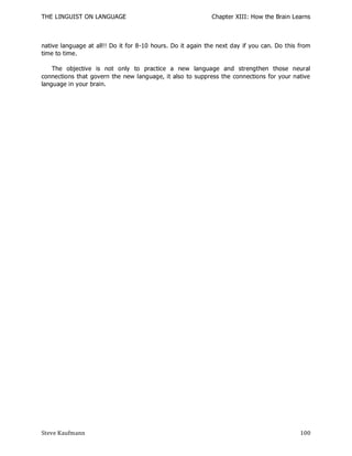 THE LINGUIST ON LANGUAGE                                    Chapter XIII: How the Brain Learns



native language at all!! Do it for 8-10 hours. Do it again the next day if you can. Do this from
time to time.

    The objective is not only to practice a new language and strengthen those neural
connections that govern the new language, it also to suppress the connections for your native
language in your brain.




Steve Kaufmann                                                                              100
 