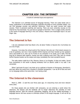 THE LINGUIST ON LANGUAGE                                                Chapter XIV: The Internet




                    CHAPTER XIV: THE INTERNET
                            A world of unlimited input and experience


    The Internet is an unlimited source of language learning. There are audio books and e -
books, publications in all possible languages, podcasts and blogs on every possible subject. You
can find language courses, and grammar references. There are audio courses and video
courses. There is personal coaching and tutoring. There are even university courses on the
Internet for free download. You just have to google to find them. This is LingQ's world, and this
is the world of language learning in the 21st century. Massive and meaningful input is at your
finger- tips.




The Internet is fun
    I do not understand what Face Book is for, let alone Twitter or Second Life. It all strikes me
as a lot of hype.

    However, I do enjoy the virtual world of the Internet. Not only can I find instant answers to
a lot of questions, but now I have installed AirPort Express and have hooked up two speakers
and a sub-woofer to it, and I go to iTunes on my computer in my study, go to radio, find the
long list of classical radio stations, choose one that is playing music that I like, pick my remote
AirPort Express location as the output and enjoy (wirelessly) the most wonderful sound.

    The radio station might be in Rio, Moscow, Rome or Los Angeles. It does not matter. Sound
from somewhere in the world is playing wirelessly from an electric outlet in my wall. I am
connected.

   When I get tired of music I can hook up to a podcast in Russian or Portuguese, download it,
and hear about the world from a Russian or Brazilian perspective. l can do all of that and work
on my language skills at the same time. I am having a ball.




The Internet is the classroom
   March 5, 2006 - (I said this over three years ago. It is becoming more and more relevant
every year)

    For those people who are familiar with computers, we are entering a world where the
classroom, the teacher and the textbook will no longer determine the activities of most
language learners. With the Internet, podcasting, blogging, and all the related technology, a
language learner will have access to unlimited content in the target language. It will not be up


Steve Kaufmann                                                                                 101
 