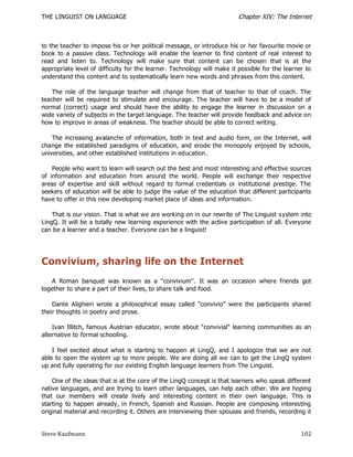 THE LINGUIST ON LANGUAGE                                                Chapter XIV: The Internet



to the teacher to impose his or her political message, or introduce his or her favourite movie or
book to a passive class. Technology will enable the learner to find content of real interest to
read and listen to. Technology will make sure that content can be chosen that is at the
appropriate level of difficulty for the learner. Technology will make it possible for the learner to
understand this content and to systematically learn new words and phrases from this content.

    The role of the language teacher will change from that of teacher to that of coach. The
teacher will be required to stimulate and encourage. The teacher will have to be a model of
normal (correct) usage and should have the ability to engage the learner in discussion on a
wide variety of subjects in the target language. The teacher will provide feedback and advice on
how to improve in areas of weakness. The teacher should be able to correct writing.

    The increasing avalanche of information, both in text and audio form, on the Internet, will
change the established paradigms of education, and erode the monopoly enjoyed by schools,
universities, and other established institutions in education.

    People who want to learn will search out the best and most interesting and effective sources
of information and education from around the world. People will exchange their respective
areas of expertise and skill without regard to formal credentials or institutional prestige. The
seekers of education will be able to judge the value of the education that different participants
have to offer in this new developing market place of ideas and information.

    That is our vision. That is what we are working on in our rewrite of The Linguist s ystem into
LingQ. It will be a totally new learning experience with the active participation of all. Everyone
can be a learner and a teacher. Everyone can be a linguist!




Convivium, sharing life on the Internet
   A Roman banquet was known as a "convivium". It was an occasion where friends got
together to share a part of their lives, to share talk and food.

    Dante Alighieri wrote a philosophical essay called "convivio" were the participants shared
their thoughts in poetry and prose.

    Ivan Illitch, famous Austrian educator, wrote about "convivial" learning communities as an
alternative to formal schooling.

    I feel excited about what is starting to happen at LingQ, and I apologize that we are not
able to open the system up to more people. We are doing all we can to get the LingQ system
up and fully operating for our existing English language learners from The Linguist.

    One of the ideas that is at the core of the LingQ concept is that learners who speak different
native languages, and are trying to learn other languages, can help each other. We are hoping
that our members will create lively and interesting content in their own language. This is
starting to happen already, in French, Spanish and Russian. People are composing interesting
original material and recording it. Others are interviewing their spouses and friends, recording it


Steve Kaufmann                                                                                  102
 