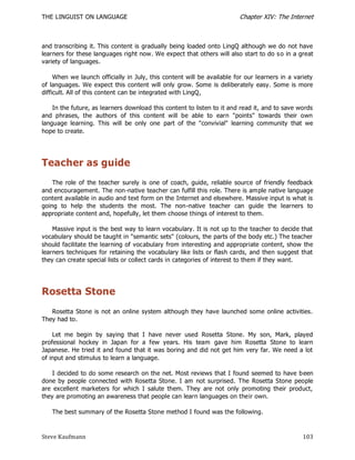 THE LINGUIST ON LANGUAGE                                                Chapter XIV: The Internet



and transcribing it. This content is gradually being loaded onto LingQ although we do not have
learners for these languages right now. We expect that others will also start to do s o in a great
variety of languages.

     When we launch officially in July, this content will be available for our learners in a variety
of languages. We expect this content will only grow. Some is deliberately easy. Some is more
difficult. All of this content can be integrated with LingQ,

    In the future, as learners download this content to listen to it and read it, and to save words
and phrases, the authors of this content will be able to earn "points" towards their own
language learning. This will be only one part of the "convivial" learning community that we
hope to create.




Teacher as guide
    The role of the teacher surely is one of coach, guide, reliable source of friendly feedback
and encouragement. The non-native teacher can fulfill this role. There is ample native language
content available in audio and text form on the Internet and elsewhere. Massive input is what is
going to help the students the most. The non-native teacher can guide the learners to
appropriate content and, hopefully, let them choose things of interest to them.

    Massive input is the best way to learn vocabulary. It is not up to the teacher to decide that
vocabulary should be taught in "semantic sets" (colours, the parts of the body etc.) The teacher
should facilitate the learning of vocabulary from interesting and appropriate content, show the
learners techniques for retaining the vocabulary like lists or flash cards, and then suggest that
they can create special lists or collect cards in categories of interest to them if they want.




Rosetta Stone
   Rosetta Stone is not an online system although they have launched some online activities.
They had to.

    Let me begin by saying that I have never used Rosetta Stone. My son, Mark, played
professional hockey in Japan for a few years. His team gave him Rosetta Stone to learn
Japanese. He tried it and found that it was boring and did not get him very far. We need a lot
of input and stimulus to learn a language.

    I decided to do some research on the net. Most reviews that I found seemed to have b een
done by people connected with Rosetta Stone. I am not surprised. The Rosetta Stone people
are excellent marketers for which I salute them. They are not only promoting their product,
they are promoting an awareness that people can learn languages on their own.

   The best summary of the Rosetta Stone method I found was the following.



Steve Kaufmann                                                                                  103
 