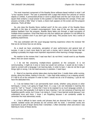 THE LINGUIST ON LANGUAGE                                                  Chapter XIV: The Internet



    The most important component of the Rosetta Stone software -based method is what I call
"a four squares screen". The user is presented with a page that shows four pictures of various
objects or entities. A prerecorded phrase or word is played back and the user must click on the
square that contains a visual answer to the question or best illustrates the concept. If the user
answers correctly a little "ding" is heard, a check-mark appears on the screen and the program
advances. That's all folks!

    So, why does the Rosetta Stone method work? At the very center of the Rosetta Stone
approach is the idea of constant encouragement. Every step of the way the user receives
positive feedback from the program. Rosetta Stone takes you through a rapid succession of
multiple-choice questions. Given that there are only four options per question it is not difficult to
answer every question even if you don't get it right away. This process turns into a series of
gratifying experiences.

    This was contrasted with the usual language learning experience where the reviewer felt
that we do not know how we are doing.

    As a result we have uncertainty, perception of poor performance and general lack of
success. A user is much more likely to quit such a course, and it should be known that not
quitting is probably the single most important requirement when learning a foreign language .

   My reaction to the reviews that I read was that I do not think I would want to use Rosetta
Stone. Here are seven reasons.

    1. I do not like answering multiple-choice questions at the computer. It is not
communicating. I might do it once or twice but would not continue. I would not do it daily. I
need to connect with a language I am learning daily, in order to learn. I also do not like to get
things right or wrong. I do not need accuracy or precision. I need input.

    2. Most of my learning activity takes place during dead time. I mostly listen while running,
driving, doing the dishes, waiting in line etc... I also read while waiting or as a relaxing activity.
If I had to sit at the computer in order to learn I would not do a lot of studying. I just do not
have the dedicated time.

    3. I do not believe that I can permanently learn words, whether using pictures or other
techniques. I know I am going to forget them. In a way I am not interested in learning the
word for "red" or "house". I know that I have to be exposed to so much language content, in
audio and text, that gradually it all starts to have meaning. I am not conscious of learning and
forgetting specific words, but I know I am doing it. I know I have learned words because I can
understand more and more. I know I am forgetting because I am constantly unable to
remember the most elementary words.

     4. I find it difficult to learn words and phrases that are divorced from a larger story or
context. Isolated words and phrases do not connect with my brain. I remember words and
expressions as part of larger stories that I remember. I often remember when and where I was
listening to many of these stories.




Steve Kaufmann                                                                                    104
 