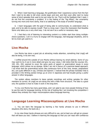 THE LINGUIST ON LANGUAGE                                                Chapter XIV: The Internet



    5. When I start learning a language, the gratification that I experience comes from the fact
that I start to be able to tell when words begin and end, and then soon after start to make
sense of short episodes that used to be just noise for me. That is all the feedback that I need. I
do not find the uncertainty a problem. It is the feeling of the "fog lifting", the uncertainty
turning into more and more clarity, that is so satisfying in the study of another language.

    6. I learn languages with the goal of being able to communicate, to understand what is
said, and to be able to express myself. That is a long road. I have the impression that Rosettta
Stone only takes you a very short way. I do not see it as a useful or necessary step.

    7. I feel that a lot of listening to interesting content is a better start than doing multiple-
choice questions. I am in a hurry to engage with the language, real language situations, and to
let my brain get used to it.




Live Mocha
    Live Mocha has done a good job at attracting media attention, something that LingQ will
also be doing, in its own way.

    I sniffed around the outside of Live Mocha without leaving my email address. Some of you
may want to try it out in more detail and give me your views. I did notice that the courses 101,
102, 201, 202, seemed to cover the same parts of speech or grammatical issues in every
language, which strikes me as strange. While I am not in favour of a grammar-based approach,
I do know that the grammatical issues (like continuous form of the verb, tenses, prepositions
etc.) are quite different in say, Chinese and Spanis h. I noticed that the phrase translator that is
provided in the Writing section brings up an error in Japanese and had trouble giving a useful
answer in other languages.

   The system allows members to leave sample recordings and writing samples for other
members to correct. At LingQ we are doing this with a little more structure. The idea is a good
one; the question is how to make it work in the long term.

    To me, Live Mocha has many good ideas, and I am glad to see more people thinking of how
to use the web for language training. At the risk of looking like I am knocking the competition I
believe they embody four major misconceptions about language learning.




Language Learning Misconceptions at Live Mocha
    1. You can learn the language by learning a few handy phrases to use in different
situations (the store, the bank etc.)

    In my view these handy phrases are very difficult to use, and at best you will get an answer
that will leave you lost. I believe in learning the language so that you can react with confide nce



Steve Kaufmann                                                                                  105
 