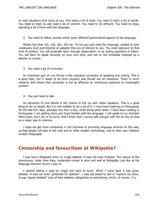 THE LINGUIST ON LANGUAGE                                                Chapter XIV: The Internet



to most situations that come at you. This takes a lot of work. You need to learn a lot of words.
You need to listen to and read a lot of content. You need to be efficient. You need to enjoy
spending a lot of time with the language.


   2. You need to follow courses which cover different grammatical aspects of the language.

    Mocha has their 101, 102, 201, 202 etc. To me you just need the language, graded to your
vocabulary level and directed at subjects that are of interest to you. You need exposure to that
kind of content. You will gradually learn through observation, or by asking questions of tutors.
You will learn to speak correctly on your own time, and not on the timetable imposed by a
teacher or course.


   3. You need a lot of correction.

    An important part of Live Mocha is the volunteer correction of speaking and writing. This is
a good idea, but it needs to be done properly and should not be overdone. There is much
research that shows that correction is not as effective as continuous exposure to meaningful
content.


   4. You just need to talk.

    An attraction of Live Mocha is the chance to link up with native speakers. This is a good
thing to do no doubt. But it is not realistic to do a lot of it. I have been listening to Portuguese
for the last four days, perhaps one hour a day, while doing other tasks. I have been reading in
Portuguese. I am getting more and more familiar with the language. I will speak to our member
Mairo soon, but I am in no hurry. And I know that I cannot talk enough with him to rely on that
as a major way to improve.

    I hope we get more companies in the business of providing language services on the web,
so that people will look to the web and to other modern technology, and to their own initiative
to learn languages.




Censorship and favouritism at Wikipedia?
    I just had a Wikipedia entry on LingQ deleted. It was not even finished. The culture of the
anonymous, holier than thou, moderator-censor is alive and well at Wikipedia, just like at the
language learners' forum I was on.

    I started editing a post on LingQ and went to lunch. When I came back it was gone,
deleted. It was not even "proposed for deletion". I was not asked to edit or improve my entry.
It was "speed deleted" (one of their deletion categories) as advertizing, which, of course, it is.




Steve Kaufmann                                                                                  106
 