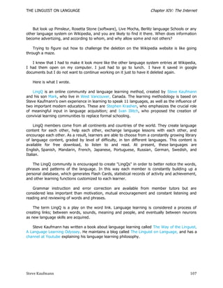 THE LINGUIST ON LANGUAGE                                              Chapter XIV: The Internet



   But look up Pimsleur, Rosetta Stone (software), Live Mocha, Berlitz language Schools or any
other language system on Wikipedia, and you are likely to find it there. When does information
become advertizing, and according to whom, and why allow some and not others?

    Trying to figure out how to challenge the deletion on the Wikipedia website is like going
through a maze.

   I knew that I had to make it look more like the other language system entries at Wikipedia,
I had them open on my computer. I just had to go to lunch. I have it saved in google
documents but I do not want to continue working on it just to have it deleted again.

   Here is what I wrote.

    LingQ is an online community and language learning method, created by Steve Kaufmann
and his son Mark, who live in West Vancouver, Canada. The learning methodology is based on
Steve Kaufmann's own experience in learning to speak 11 languages, as well as the influence of
two important modern educators. These are Stephen Krashen, who emphasizes the crucial role
of meaningful input in language acquisition; and Ivan Illitch, who proposed the creation of
convivial learning communities to replace formal schooling.

     LingQ members come from all continents and countries of the world. They create language
content for each other, help each other, exchange language lessons with each other, and
encourage each other. As a result, learners are able to choose from a constantly growing library
of language content, graded by level of difficulty, in ten different languages. This content is
available for free download, to listen to and read. At present, these languages are
English, Spanish, Mandarin, French, Japanese, Portuguese, Russian, German, Swedish, and
Italian.

    The LingQ community is encouraged to create "LingQs" in order to better notice the words,
phrases and patterns of the language. In this way each member is constantly buildin g up a
personal database, which generates Flash Cards, statistical records of activity and achievement,
and other learning functions customized to each learner.

   Grammar instruction and error correction are available from member tutors but are
considered less important than motivation, mutual encouragement and constant listening and
reading and reviewing of words and phrases.

    The term LingQ is a play on the word link. Language learning is considered a process of
creating links; between words, sounds, meaning and people, and eventually between neurons
as new language skills are acquired.

   Steve Kaufmann has written a book about language learning called The Way of the Linguist,
A Language Learning Odyssey. He maintains a blog called The Linguist on Language, and has a
channel at Youtube explaining his language learning philosophy.




Steve Kaufmann                                                                              107
 