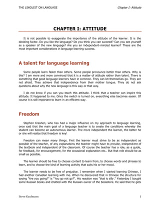THE LINGUIST ON LANGUAGE                                                       Chapter I: Attitude




                           CHAPTER I: ATTITUDE
    It is not possible to exaggerate the importance of the attitude of the learner. It is the
deciding factor. Do you like the language? Do you think you can succeed? Can you see yourself
as a speaker of the new language? Are you an independent-minded learner? These are the
most important considerations in language learning success.




A talent for language learning
    Some people learn faster than others. Some people pronounce better than others. Why is
this? I am more and more convinced that it is a matter of attitude rather than talent. There is
something that good language learners have in common. They can let themselves go. They are
not afraid. They achieve that independence from their mother tongue. They do not ask
questions about why the new language is this way or that way.

     I do not know if you can you teach this attitude. I think that a teacher can inspire this
attitude. It happened to me. Once the switch is turned on, everything else becomes easier. Of
course it is still important to learn in an efficient way.




Freedom
    Stephen Krashen, who has had a major influence on my approach to language learning,
once said that the main goal of a language teacher is to create the conditions whereby the
student can become an autonomous learner. The more independent the learner, the better he
or she will realize that freedom is key!

    Freedom can mean many things. First the learner must strive to be as independent as
possible of the teacher, of any explanations the teacher might have to provide, independ ent of
the textbook and independent of the classroom. Of course the teacher has a role, as a guide,
for feedback, for encouragement, for the occasional explanation etc.. But that role should be as
small as possible.

    The learner should be free to choose content to learn from, to choose words and phrases to
learn, and to choose the kind of learning activity that suits his or her mood.

    The learner needs to be free of prejudice. I remember when I started learning Chinese, I
had another Canadian learning with me. When he discovered that in Chinese the structure for
saying "Are you going?" is "You go not go?". His reaction was "that is silly ." Yesterday I bought
some Russian books and chatted with the Russian owner of the bookstore. He said that he gets




Steve Kaufmann                                                                                  1
 