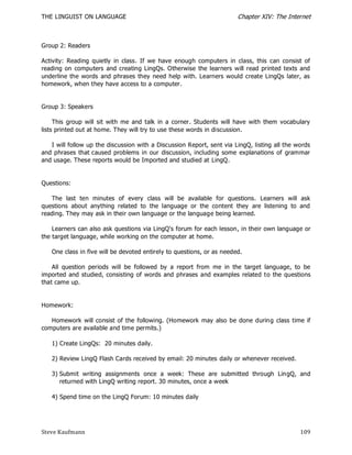 THE LINGUIST ON LANGUAGE                                               Chapter XIV: The Internet



Group 2: Readers

Activity: Reading quietly in class. If we have enough computers in class, this can consist of
reading on computers and creating LingQs. Otherwise the learners will read printed texts and
underline the words and phrases they need help with. Learners would create LingQs later, as
homework, when they have access to a computer.


Group 3: Speakers

     This group will sit with me and talk in a corner. Students will have with them vocabulary
lists printed out at home. They will try to use these words in discussion.

   I will follow up the discussion with a Discussion Report, sent via LingQ, listing all the words
and phrases that caused problems in our discussion, including some explanations of grammar
and usage. These reports would be Imported and studied at LingQ.


Questions:

   The last ten minutes of every class will be available for questions. Learners will ask
questions about anything related to the language or the content they are listening to and
reading. They may ask in their own language or the language being learned.

    Learners can also ask questions via LingQ's forum for each lesson, in their own language or
the target language, while working on the computer at home.

   One class in five will be devoted entirely to questions, or as needed.

    All question periods will be followed by a report from me in the target language, to be
imported and studied, consisting of words and phrases and examples related to the questions
that came up.


Homework:

   Homework will consist of the following. (Homework may also be done during class time if
computers are available and time permits.)

   1) Create LingQs: 20 minutes daily.

   2) Review LingQ Flash Cards received by email: 20 minutes daily or whenever received.

   3) Submit writing assignments once a week: These are submitted through LingQ, and
      returned with LingQ writing report. 30 minutes, once a week

   4) Spend time on the LingQ Forum: 10 minutes daily




Steve Kaufmann                                                                                109
 