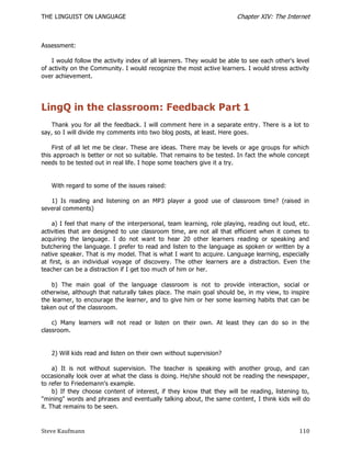 THE LINGUIST ON LANGUAGE                                                Chapter XIV: The Internet



Assessment:

    I would follow the activity index of all learners. They would be able to see each other's level
of activity on the Community. I would recognize the most active learners. I would stress activity
over achievement.




LingQ in the classroom: Feedback Part 1
    Thank you for all the feedback. I will comment here in a separate entry. There is a lot to
say, so I will divide my comments into two blog posts, at least. Here goes.

    First of all let me be clear. These are ideas. There may be levels or age groups for which
this approach is better or not so suitable. That remains to be tested. In fact the whole concept
needs to be tested out in real life. I hope some teachers give it a try.


   With regard to some of the issues raised:

   1) Is reading and listening on an MP3 player a good use of classroom time? (raised in
several comments)

    a) I feel that many of the interpersonal, team learning, role playing, reading out loud, etc.
activities that are designed to use classroom time, are not all that efficient when it comes to
acquiring the language. I do not want to hear 20 other learners reading or speaking and
butchering the language. I prefer to read and listen to the language as spoken or written by a
native speaker. That is my model. That is what I want to acquire. Language learning, especially
at first, is an individual voyage of discovery. The other learners are a distraction. Even t he
teacher can be a distraction if I get too much of him or her.

    b) The main goal of the language classroom is not to provide interaction, social or
otherwise, although that naturally takes place. The main goal should be, in my view, to inspire
the learner, to encourage the learner, and to give him or her some learning habits that can be
taken out of the classroom.

    c) Many learners will not read or listen on their own. At least they can do so in the
classroom.


   2) Will kids read and listen on their own without supervision?

     a) It is not without supervision. The teacher is speaking with another group, and can
occasionally look over at what the class is doing. He/she should not be reading the newspaper,
to refer to Friedemann's example.
     b) If they choose content of interest, if they know that they will be reading, listening to,
"mining" words and phrases and eventually talking about, the same content, I think kids will do
it. That remains to be seen.



Steve Kaufmann                                                                                 110
 