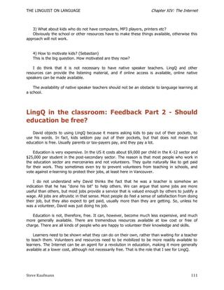 THE LINGUIST ON LANGUAGE                                                Chapter XIV: The Internet



   3) What about kids who do not have computers, MP3 players, printers etc?
   Obviously the school or other resources have to make these things available, otherwise this
approach will not work.


   4) How to motivate kids? (Sebastian)
   This is the big question. How motivated are they now?

    I do think that it is not necessary to have native speaker teachers. LingQ and other
resources can provide the listening material, and if online access is available, online native
speakers can be made available.

    The availability of native speaker teachers should not be an obstacle to language learning at
a school.




LingQ in the classroom: Feedback Part 2 - Should
education be free?
   David objects to using LingQ because it means asking kids to pay out of their pockets, to
use his words. In fact, kids seldom pay out of their pockets, but that does not mean that
education is free. Usually parents or tax-payers pay, and they pay a lot.

    Education is very expensive. In the US it costs about $9,000 per child in the K -12 sector and
$25,000 per student in the post-secondary sector. The reason is that most people who work in
the education sector are mercenaries and not volunteers. They quite naturally like to get paid
for their work. They sometimes even try to prevent volunteers from teaching in schools, and
vote against e-learning to protect their jobs, at least here in Vancouver.

    I do not understand why David thinks the fact that he was a teacher is somehow an
indication that he has "done his bit" to help others. We can argue that some jobs are more
useful than others, but most jobs provide a service that is valued enough by others to justify a
wage. All jobs are altruistic in that sense. Most people do feel a sense of satisfaction from doing
their job, but they also expect to get paid, usually more than they are getting. So, unless he
was a volunteer, David was just doing his job.

   Education is not, therefore, free. It can, however, become much less expensive, and much
more generally available. There are tremendous resources available at low cost or free of
charge. There are all kinds of people who are happy to volunteer their knowledge and skills.

    Learners need to be shown what they can do on their own, rather than waiting for a teacher
to teach them. Volunteers and resources need to be mobilized to be more readily available to
learners. The Internet can be an agent for a revolution in education, making it more generally
available at a lower cost, although not necessarily free. That is the role that I see for LingQ.




Steve Kaufmann                                                                                 111
 
