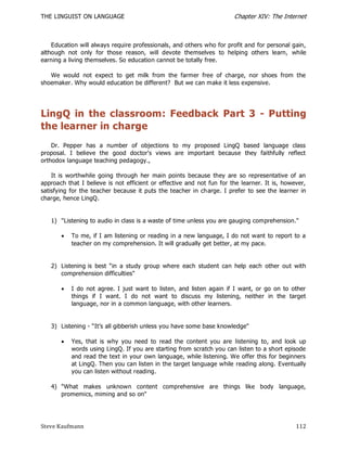 THE LINGUIST ON LANGUAGE                                               Chapter XIV: The Internet



    Education will always require professionals, and others who for profit and for personal gain,
although not only for those reason, will devote themselves to helping others learn, while
earning a living themselves. So education cannot be totally free.

   We would not expect to get milk from the farmer free of charge, nor shoes from the
shoemaker. Why would education be different? But we can make it less expensive.




LingQ in the classroom: Feedback Part 3 - Putting
the learner in charge
    Dr. Pepper has a number of objections to my proposed LingQ based language class
proposal. I believe the good doctor's views are important because they faithfully reflect
orthodox language teaching pedagogy.,

    It is worthwhile going through her main points because they are so representative of an
approach that I believe is not efficient or effective and not fun for the learner. It is, however,
satisfying for the teacher because it puts the teacher in ch arge. I prefer to see the learner in
charge, hence LingQ.


   1) "Listening to audio in class is a waste of time unless you are gauging comprehension."

          To me, if I am listening or reading in a new language, I do not want to report to a
           teacher on my comprehension. It will gradually get better, at my pace.


   2) Listening is best ―in a study group where each student can help each other out with
      comprehension difficulties"

          I do not agree. I just want to listen, and listen again if I want, or go on to other
           things if I want. I do not want to discuss my listening, neither in the target
           language, nor in a common language, with other learners.


   3) Listening - ―It’s all gibberish unless you have some base knowledge"

          Yes, that is why you need to read the content you are listening to, and look up
           words using LingQ. If you are starting from scratch you can listen to a short episode
           and read the text in your own language, while listening. We offer this for beginners
           at LingQ. Then you can listen in the target language while reading along. Eventually
           you can listen without reading.

   4) "What makes unknown content comprehensive are things like body language,
      promemics, miming and so on"




Steve Kaufmann                                                                                112
 