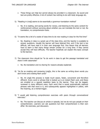 THE LINGUIST ON LANGUAGE                                                Chapter XIV: The Internet



         These things can help but cannot always be provided in a classroom. So sound and
          text are pretty effective. A lot of content has nothing to do with body language etc.


   5) "Reading in LinqQ seems to be essentially a grammar-translation method"

         No. It is reading, and saving words for review, and listening to the same content for
          reinforcement without worrying about whether you can translate the text or not. No
          translation, no comprehension tests.


   6) "It seems like a bit of a waste of class time to do new reading in class for the first time"

         No. Reading in class is a great use of the class time, and the teacher is available to
          answer questions. Usually the learner will have listened first, and if the text is too
          difficult, will have read it in their own language first. One lesson that all learners
          have to learn is that many things remain unclear for a long time. if they cannot
          accept they will have difficulty. The teacher hopefully can explain this basic concept
          to the learners.


   7) The classroom time should be ―to do work in class to get the passage translated and
      share it with classmates"

         No. No translation and no sharing for reasons already explained.


   8) "As far as creating and reviewing LingQs, this is the same as writing down words you
      don't know and creating flash cards"

         No. At LingQ this process is made much easier, faster, convenient and therefore
          efficient. Every word or phrase that is looked up is an instant flash card, and these
          are emailed on a spaced repetition basis to the learner. They can be tagged,
          reviewed in many different ways. Each word that is saved automatically captures
          phrases with that word in it, and subsequently appears highlighted in yellow, with
          the meaning, as a mental trigger.


   9) "I would add listening comprehension exercises with peers through conversational
      exercises."

         No. The teacher can discuss an article or episode, but we do not quiz people on their
          comprehension. Learners can ask questions but their comprehension is their own
          affair. No exercises, just discussion.




Steve Kaufmann                                                                                 113
 
