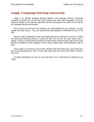 THE LINGUIST ON LANGUAGE                                              Chapter XIV: The Internet




LingQ, a language learning community
    LingQ is an efficient language learning platform, and language learning community
consisting of people from all over the world, helping each other learn languages. Of all the
systems available on the internet LingQ takes the best advantage of the power of the internet
as a language learning environment.

    First of all you do not have to buy anything, nor install anything on your computer. You just
register and start using it. Your own personal learning database is maintained for you on the
web.

    Second, LingQ is designed to make input based learning as efficient as it can be. It offers
rich and diverse learning content, in audio and text, from all over the cyber world. Then it
applies a range of unique learning functions to help learners notice and get used to the words
phrases and patterns of the language of their choice, without drills, and complicated rules to
learn.

    Third, LingQ is a true Web 2.0 community. Members help each other learn, just by the mere
fact of learning themselves. They can also tutor each other and correct each other’s writing if
they want.

    To really understand it you have to come and check it out. I look forward to meeting you at
LingQ.




Steve Kaufmann                                                                               114
 