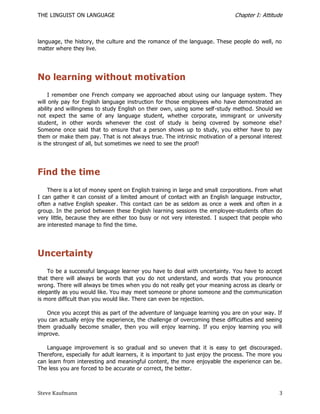 THE LINGUIST ON LANGUAGE                                                      Chapter I: Attitude



language, the history, the culture and the romance of the language. These people do well, no
matter where they live.




No learning without motivation
     I remember one French company we approached about using our language system. They
will only pay for English language instruction for those employees who have demonstrated an
ability and willingness to study English on their own, using some self-study method. Should we
not expect the same of any language student, whether corporate, immigrant or university
student, in other words whenever the cost of study is being covered by someone else?
Someone once said that to ensure that a person shows up to study, you either have to pay
them or make them pay. That is not always true. The intrinsic motivation of a personal interest
is the strongest of all, but sometimes we need to see the proof!




Find the time
    There is a lot of money spent on English training in large and small corporations. From what
I can gather it can consist of a limited amount of contact with an English language instructor,
often a native English speaker. This contact can be as seldom as once a week and often in a
group. In the period between these English learning sessions the employee-students often do
very little, because they are either too busy or not very interested. I suspect that people who
are interested manage to find the time.




Uncertainty
    To be a successful language learner you have to deal with uncertainty. You have to accept
that there will always be words that you do not understand, and words that you pronounce
wrong. There will always be times when you do not really get your meaning across as clearly or
elegantly as you would like. You may meet someone or phone someone and the communication
is more difficult than you would like. There can even be rejection.

   Once you accept this as part of the adventure of language learning you are on your way. If
you can actually enjoy the experience, the challenge of overcoming these difficulties and seeing
them gradually become smaller, then you will enjoy learning. If you enjoy learning you will
improve.

   Language improvement is so gradual and so uneven that it is easy to get discouraged.
Therefore, especially for adult learners, it is important to just enjoy the process. The more you
can learn from interesting and meaningful content, the more enjoyable the experience can be.
The less you are forced to be accurate or correct, the better.



Steve Kaufmann                                                                                 3
 