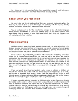 THE LINGUIST ON LANGUAGE                                                          Chapter I: Attitude



   So I always say. Do not expect perfection from yourself, but constantly work to improve.
And learn to accept uncertainty—it is one of the charms of language learning.




Speak when you feel like it
     So when is the best time to start speaking? Some say we should start speak ing from the
beginning. I prefer to build up some knowledge and familiarity with the language first by
listening and reading. Who is right? The answer, to me, is obvious.

     You do what you want to do. The overwhelming principle for the self -directed language
learner is that it should be fun. If it is fun you will keep doing it. If you feel like speaking right
away, speak. If you do not want to, don't. If you speak, do not worry about your mistakes —you
will eventually make fewer mistakes.




Passive learning
     Language skills are unlike most of the skills we acquire in life. This is for two reasons. First
because language is so important to everything we do, and second, because we learn language
largely passively. We learn more by listening and reading than by speaking. This is true for our
first language, and it is also true for any other language we learn.

     Unless we have a physical disability, we all learn to talk. Some of us start talking earlier than
others, but all children learn to speak their first language. We do this without any drills or
explanations, and largely without correction. We do not need a textbook to learn to speak. We
just imitate what we hear, noticing words and phrases and patterns. In fact we learn as we
listen passively, and then start talking when we feel like it. Some children, like Einstein, do not
start talking until quite late, but they are learning all the time they are listening. How well we
learn to use the language will depend on our exposure to the language, not when we start
talking.

    If we hear people around us talking about a wide variety of subjects as children, we
naturally and passively pick up the words and phrases they use. If we pick up a lot of words,
we will have an advantage when we start school. If we read a lot in school, driven by what
interests us, we will acquire a larger and larger vocabulary and achieve a high level of literacy.
This will give us an advantage in our education and in our professional life.

     If we are exposed to a limited vocabulary as children growing up, and if we do not develop
the habit of reading a lot, we will not learn so many words, and we will have fewer phrases and
ways of expressing ourselves. We will do less well in school and professionally. In general,
remedial reading or grammar instruction will not help the poor reader catch up. What will help
is increased exposure to the language, reading and listening to more and more stimulating and
challenging content. The earlier this starts the better, but it is never too late.




Steve Kaufmann                                                                                      4
 