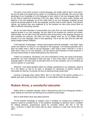 THE LINGUIST ON LANGUAGE                                                      Chapter I: Attitude



    The same is true when we learn a second language. We mostly need to hear it and read it.
We do not need to be taught how to speak. It is something we do naturally. We can even take
advantage of our knowledge of a first language to learn words in the new language faster. We
do not need to experience everything in life over again. When we notice words, phrases and
patterns in the new language, we at first relate them to our own language. Gradually we get
used to the strange patterns of the new language, and they start to seem natural. They become
natural, not because they were explained to us, but because we have come across them so
often in different interesting contexts.

    We do not need instruction in pronunciation any more than we need instruction to imitate
regional accents in our own language. We just need to let ourselves go, observe and imitate.
Unfortunately, we are often more self-conscious when pronouncing a new language because we
take ourselves too seriously. We often are more relaxed when we try to imitate differ ent
accents in our own language, which is only playacting. This is not the case with the child who
simply imitates without inhibition.

    I have learned 10 languages. I always found passive learning enjoyable. I just listen, read,
review and observe. As long as I am exposed to the language, I am learning passively and it
does not matter when I start to use the language. I start using it when I feel like it. In fact I
study what I want, on my own schedule. I do not need to start anywhere or finish anywhere. I
can have several books or audio books going at the same time.

    I follow my inclinations. Sometimes I am more motivated to review new words and phrases,
sometimes I am more motivated to listen and read. I never know when I will learn a word or
language pattern. My brain seems to just learn them on its own schedule, not on a schedule set
out by a teacher or a text book.

     Whenever I was asked questions about my reading, questioned on my vocabulary, asked to
fill in the blanks, or had to do tests, it disrupted my enjoyment of passive learning. It
interrupted my learning. It annoyed me and my learning energy would fizzle.

    Learning a language does require effort. But it is the effort of the learner pushing on a
slightly open door, pursuing things of interest. It is the pleasant effort of passive learning.




Rubem Alves, a wonderful educator
    Rubem Alves is a Brazilian educator whom I discovered as part of my Portuguese studies. I
enjoy reading his comments and listening to his wonderful audio books.

   Here is what Rubem Alves says about grammar.

    "If the scientific knowledge of anatomy were a condition for making love, professors of
anatomy would be unrivaled lovers. If the academic knowledge of grammar were a condition
for making literature, grammarians would be unrivaled writers. But this is not the
case.....Grammar is made with words that are dead. Literature is made with words that are
alive."


Steve Kaufmann                                                                                 5
 
