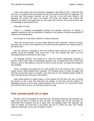 THE LINGUIST ON LANGUAGE                                                       Chapter I: Attitude



     I had a post earlier about how learning a language is like falling in love. I really feel that
way. Now, it is possible that some people may fall in love with the grammar of a language. I do
not deny that. Most people, however, do not. They fall in love with other things in the
language: the sounds, the music, the rhythm, the words and phrases, the content, the
literature, the culture, the people they can now reach out and touch. This can all be done with
no knowledge of grammatical terms.

   Alves goes on to say;

   "There is a complete incompatibility between the pleasant experience of reading, a
vagabond experience, and the experience of reading for the purpose of answering questions of
meaning and understanding.‖

   And he goes on to say about students in a typical classroom:

    "They were forced to learn so many things about the texts, grammar, analysis of syntax,
that there was no time to be initiated into the only thing that mattered: the musical beauty of
the literary text."

   And yes, learning a language is first and foremost about listening and reading and, if
possible, loving the language. That comes first. If you can manage that, and if you can
encourage learners to do that, the rest is easy.

    The language teacher's role should be to make the learner independent according to
Krashen. Rubem Alves talks of encouraging students to fly, of helping them learn things that
become a part of their bodies so they do not have to think of them. He quotes the parable of
the centipede.

    "Once a centipede was asked how he could operate all of his numerous feet in such an
orderly manner without getting them confused. The centipede shook his head, shrugged, and
said that he had never given it a thought. From that time on, the centipede became unable to
move, the legs all got in the way of one another."

    Alves wants teachers to create hunger, so that students will find their own way. He wa nts
the learners to fall in love with what they are reading, so that they will love reading. He
disparages grammar and the other useless dictates of the curriculum. You cannot learn music
just from the notes, he says, you first have to hear the song.




You cannot push on a rope
   Recently I had a conversation at a local sushi bar. The person beside me was originally from
Japan and had lived in Canada for over 30 years. His English was OK but not great. He
commented that Canadians who go to Japan learn the language faster than Japanese who
come to Canada. Of course this is not always true but it is often the case, even though
Japanese people have up 10 years of English in school.



Steve Kaufmann                                                                                   6
 