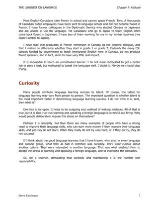THE LINGUIST ON LANGUAGE                                                         Chapter I: Attitude



    Most English-Canadians take French in school and cannot speak French. Tens of thousands
of Canadian public employees have been sent to language school and did not become fluent in
French. I have former colleagues in the Diplomatic Service who studied Chinese or Japanese
and are unable to use the language. Yet Canadians who go to Japan to teach English often
come back fluent in Japanese. I have two of them working for me in my lumber business (we
export lumber to Japan).

    I have read that graduates of French immersion in Canada do not become bilingual, and
that it makes no difference whether they start in grade 1 or grade 7. Certainly the many ESL
schools funded by government to teach immigrants English here in Canada, do not produce
fluent speakers, and in fact, seem to have very little real impact.

    It is impossible to teach an unmotivated learner. I do not mean motivated to get a better
job or pass a test, but motivated to speak the language well. I doubt it. Maybe we should stop
trying.




Curiosity
    Many people attribute language learning success to talent. Of course, the talent for
language learning may vary from person to person. The important question is whether talent is
the most important factor in determining language learning success. I do not think it is. Well,
then what is?

    One has to be open. It helps to be outgoing and unafraid of making mistakes. All of that is
true, but it is also true that learning and speaking a foreign language is stressful and tiring. Why
would people deliberately impose this stress on themselves?

     Perhaps it is necessity. But then there are many examples of people who have a strong
need to improve their language skills, who can earn more money if they improve their language
skills, and yet they do not learn. Often they really do not try very hard, or if they do try, they do
not succeed.

   If I think about the good language learners that I have known, who exist in every language
and cultural group, what they all had in common was curiosity. They were curious about
another culture. They were interested in another language. That was what enabled them to
accept the stress of learning and speaking a foreign language, and to overcome the obstacles.

    So, for a teacher, stimulating that curiosity and maintaining it is the number one
responsibility.




Steve Kaufmann                                                                                     7
 