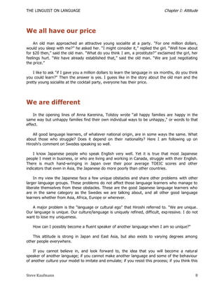 THE LINGUIST ON LANGUAGE                                                        Chapter I: Attitude




We all have our price
    An old man approached an attractive young socialite at a party. "For one million dollars,
would you sleep with me?‖ he asked her. ―I might consider it,‖ replied the girl. ―Well how about
for $20 then,‖ said the old man. ―What do you think I am, a prostitute?‖ exclaimed the girl, her
feelings hurt. ―We have already established that,‖ said the old man. ―We are just negotiating
the price.‖

    I like to ask "if I gave you a million dollars to learn the language in six months, do you think
you could learn?" Then the answer is yes. I guess like in the story about the old man and the
pretty young socialite at the cocktail party, everyone has their price.




We are different
    In the opening lines of Anna Karenina, Tolstoy wrote ―all happy families are happy in the
same way but unhappy families find their own individual ways to be unhappy ," or words to that
effect.

    All good language learners, of whatever national origin, are in some ways the same. What
about those who struggle? Does it depend on their nationality? Here I am following up on
Hiroshi's comment on Swedes speaking so well.

    I know Japanese people who speak English very well. Yet it is true that most Japanese
people I meet in business, or who are living and working in Canada, struggle with their English.
There is much hand-wringing in Japan over their poor average TOEIC scores and other
indicators that even in Asia, the Japanese do more poorly than other countries.

    In my view the Japanese face a few unique obstacles and share other problems with other
larger language groups. These problems do not affect those language learners who manage to
liberate themselves from these obstacles. These are the good Japanese language learners who
are in the same category as the Swedes we are talking about, and all other good language
learners whether from Asia, Africa, Europe or wherever.

   A major problem is the "language or cultural ego" that Hiroshi referred to. ―We are unique.
Our language is unique. Our culture/language is uniquely refined, difficult, exp ressive. I do not
want to lose my uniqueness.

   How can I possibly become a fluent speaker of another language when I am so unique?"

   This attitude is strong in Japan and East Asia, but also exists to varying degrees among
other people everywhere.

    If you cannot believe in, and look forward to, the idea that you will become a natural
speaker of another language; if you cannot make another language and some of the behaviour
of another culture your model to imitate and emulate; if you resist this process; if you think this


Steve Kaufmann                                                                                    8
 
