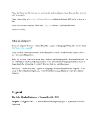 Please feel free to use this book anyway you want but make no changes please. You can share it, post it,
print it, or copy it.

Please visit my blog at http://www.thelinguist.blogs.com and subscribe to the RSS feed to be kept up to
date.

If you want to learn a language, Please visit LingQ.com and start LingQing and learning.

Thanks for reading.




What is a linguist?
What is a linguist? Why do I call my blog The Linguist on Language? Why did I call my book
The Way of the Linguist?

Every so often someone comments on my blog about that fact that I am not a linguist, since I
have not studied linguistics.

So let me be clear. I have read a few books and articles about linguistics. I am not interested. I do
not find the hair-splitting and categorization of the phenomena of language that takes place in
linguistics to be interesting. It certainly does not help me learn languages.

So why do I call the blog The Linguist on Language? Because I use the term "linguist" in the
sense of the first definition provided by the Oxford dictionary. I believe we are all potential
linguists.




linguist
The Oxford Pocket Dictionary of Current English | 2009

lin·guist / ˈlinggwist/ • n. 1. a person skilled in foreign languages. 2. a person who studies
linguistics.
 