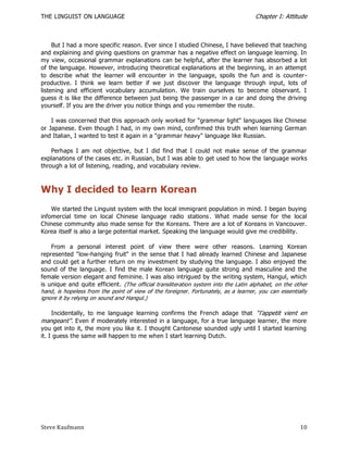 THE LINGUIST ON LANGUAGE                                                            Chapter I: Attitude



     But I had a more specific reason. Ever since I studied Chinese, I have believed that teaching
and explaining and giving questions on grammar has a negative effect on language learning. In
my view, occasional grammar explanations can be helpful, after the learner has absorbed a lot
of the language. However, introducing theoretical explanations at the beginning, in an attempt
to describe what the learner will encounter in the language, spoils the fun and is counter -
productive. I think we learn better if we just discover the language through input, lots of
listening and efficient vocabulary accumulation. We train ourselves to become observant. I
guess it is like the difference between just being the passenger in a car and doing the driving
yourself. If you are the driver you notice things and you remember the route.

    I was concerned that this approach only worked for "grammar light" languages like Chinese
or Japanese. Even though I had, in my own mind, confirmed this truth when learning German
and Italian, I wanted to test it again in a "grammar heavy" language like Russian.

    Perhaps I am not objective, but I did find that I could not make sense of the grammar
explanations of the cases etc. in Russian, but I was able to get used to how the language works
through a lot of listening, reading, and vocabulary review.



Why I decided to learn Korean
    We started the Linguist system with the local immigrant population in mind. I began buying
infomercial time on local Chinese language radio stations . What made sense for the local
Chinese community also made sense for the Koreans. There are a lot of Koreans in Vancouver.
Korea itself is also a large potential market. Speaking the language would give me credibility.

    From a personal interest point of view there were other reasons. Learning Korean
represented "low-hanging fruit" in the sense that I had already learned Chinese and Japanese
and could get a further return on my investment by studying the language. I also enjoyed the
sound of the language. I find the male Korean language quite strong and masculine and the
female version elegant and feminine. I was also intrigued by the writing system, Hangul, which
is unique and quite efficient. (The official transliteration system into the Latin alphabet, on the other
hand, is hopeless from the point of view of the foreigner. Fortunately, as a learner, you can essentially
ignore it by relying on sound and Hangul.)

     Incidentally, to me language learning confirms the French adage that ―l’appetit vient en
mangeant‖. Even if moderately interested in a language, for a true language learner, the more
you get into it, the more you like it. I thought Cantonese sounded ugly until I started learning
it. I guess the same will happen to me when I start learning Dutch.




Steve Kaufmann                                                                                        10
 