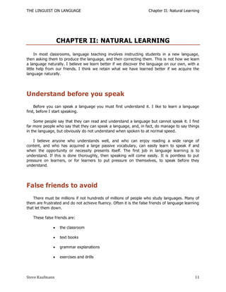 THE LINGUIST ON LANGUAGE                                             Chapter II: Natural Learning




                   CHAPTER II: NATURAL LEARNING
      In most classrooms, language teaching involves instructing students in a new language,
then asking them to produce the language, and then correcting them. This is not how we learn
a language naturally. I believe we learn better if we discover the language on our own, with a
little help from our friends. I think we retain what we have learned better if we acquire the
language naturally.




Understand before you speak
     Before you can speak a language you must first understand it. I like to learn a language
first, before I start speaking.

    Some people say that they can read and understand a language but cannot speak it. I find
far more people who say that they can speak a language, and, in fact, do manage to say things
in the language, but obviously do not understand when spoken to at normal speed.

    I believe anyone who understands well, and who can enjoy reading a wide range of
content, and who has acquired a large passive vocabulary, can easily learn to speak if and
when the opportunity or necessity presents itself. The first job in language learnin g is to
understand. If this is done thoroughly, then speaking will come easily. It is pointless to put
pressure on learners, or for learners to put pressure on themselves, to speak before they
understand.




False friends to avoid
    There must be millions if not hundreds of millions of people who study languages. Many of
them are frustrated and do not achieve fluency. Often it is the false friends of language learning
that let them down.

   These false friends are:

                  the classroom

                  text books

                  grammar explanations

                  exercises and drills




Steve Kaufmann                                                                                 11
 