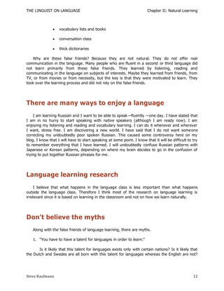 THE LINGUIST ON LANGUAGE                                                Chapter II: Natural Learning



                  vocabulary lists and books

                  conversation class

                  thick dictionaries

   Why are these false friends? Because they are not natural. They do not offer real
communication in the language. Many people who are fluent in a second or third language did
not learn primarily from these false friends. They learned by listening, reading and
communicating in the language on subjects of interests. Maybe they learned from friends, from
TV, or from movies or from necessity, but the key is that they were motivated to learn. They
took over the learning process and did not rely on the false friends.




There are many ways to enjoy a language
    I am learning Russian and I want to be able to speak—fluently —one day. I have stated that
I am in no hurry to start speaking with native speakers (although I am ready now). I am
enjoying my listening and reading and vocabulary learning. I can do it whenever and wherever
I want, stress free. I am discovering a new world. I have said that I do not want some one
correcting my undoubtedly poor spoken Russian. This caused some controversy here on my
blog. I know that I will have to start speaking at some point. I know that it will be difficult to try
to remember everything that I have learned. I will undoubtedly confuse Russian patterns with
Japanese or Korean patterns, depending on where my brain decides to go in the confusion of
trying to put together Russian phrases for me.




Language learning research
     I believe that what happens in the language class is less important than what happens
outside the language class. Therefore I think most of the research on language learning is
irrelevant since it is based on learning in the classroom and not on how we learn naturally.




Don't believe the myths
   Along with the false friends of language learning, there are myths.

   1. "You have to have a talent for languages in order to learn."

       Is it likely that this talent for languages exists only with certain nations? Is it likely that
the Dutch and Swedes are all born with this talent for languages whereas the English are not?




Steve Kaufmann                                                                                     12
 