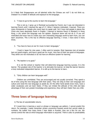THE LINGUIST ON LANGUAGE                                             Chapter II: Natural Learning



Is it likely that Singaporeans are all talented while the Chinese are not? I do not think so.
Instead it is a matter of attitude and exposure to the language.


   2. "I have to go to the country to learn the language."

        This is not so. I grew up in Montreal surrounded by French, but I was not interested in
learning French until I reached the age of 17. When I became motivated, I learned. There are
many immigrants in Canada who never learn to speak well. Yet I have met people in places like
China who were absolutely fluent in English. I learned to become fluent in Mandarin in Hong
Kong, a city where the language was not spoken. Exposure alone will not do it. If you are
motivated and know how to create your own interesting language world to learn from, you can
learn anywhere. This is the key to effective language learning. I k now. I have done it many
times.


   3. "You have to have an ear for music to learn languages."

       I lived in Japan for nine years. I often went to karaoke. Most Japanese men at karaoke
bars are good singers, and have a good ear for music. Very few of them are good at languages.
They either are not motivated or do not have an effective system for learning.


   4. ―My teacher is no good."

        It is not the school or teacher that will determine language learning success. It is the
learner. The greatest role of the teacher is to stimulate the learner, to help the learner become
a truly motivated independent learner. It is still up to the learner to learn.


   5. ―Only children can learn languages well."

         Children are uninhibited. They are encouraged and not usually corrected. They spend a
lot of time using the new language with their peers. They not cling to their own language and
culture and resist the new language as adults do. On the other hand adults know more, have a
wider vocabulary and can learn faster. If they can imitate the attitude of the child and take
advantage of their own greater knowledge and experience, they will learn faster than any child.




Three laws of language learning
   1) The law of unpredictable returns.

    If I invest time in learning a word or phrase or language use pattern, I cannot predict the
return. For example, I easily remember certain uncommon Russian words but cannot relate to
numbers. No matter how many times I hear dates in Russian, they are a blur for me. We
cannot control the rate at which language information is acquired. There is also no predictability


Steve Kaufmann                                                                                 13
 