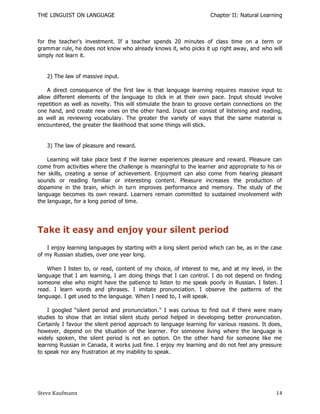 THE LINGUIST ON LANGUAGE                                            Chapter II: Natural Learning



for the teacher's investment. If a teacher spends 20 minutes of class time on a term or
grammar rule, he does not know who already knows it, who picks it up right away, and who will
simply not learn it.


   2) The law of massive input.

    A direct consequence of the first law is that language learning requires massive input to
allow different elements of the language to click in at their own pace. Input should involve
repetition as well as novelty. This will stimulate the brain to groove certain connections on the
one hand, and create new ones on the other hand. Input can consist of listening and reading,
as well as reviewing vocabulary. The greater the variety of ways that the same material is
encountered, the greater the likelihood that some things will stick.


   3) The law of pleasure and reward.

    Learning will take place best if the learner experiences pleasure and reward. Pleasure can
come from activities where the challenge is meaningful to the learner and appropriate to his or
her skills, creating a sense of achievement. Enjoyment can also come from hearing pleasant
sounds or reading familiar or interesting content. Pleasure increases the production of
dopamine in the brain, which in turn improves performance and memory. The study of the
language becomes its own reward. Learners remain committed to sustained involvement with
the language, for a long period of time.




Take it easy and enjoy your silent period
    I enjoy learning languages by starting with a long silent period which can be, as in the case
of my Russian studies, over one year long.

    When I listen to, or read, content of my choice, of interest to me, and at my level, in the
language that I am learning, I am doing things that I can control. I do not depend on finding
someone else who might have the patience to listen to me speak poorly in Russian. I listen. I
read. I learn words and phrases. I imitate pronunciation. I observe the patterns of the
language. I get used to the language. When I need to, I will speak.

    I googled ―silent period and pronunciation." I was curious to find out if there were many
studies to show that an initial silent study period helped in developing better pronunciation.
Certainly I favour the silent period approach to language learning for various reasons. It does,
however, depend on the situation of the learner. For someone living where the language is
widely spoken, the silent period is not an option. On the other hand for someone like me
learning Russian in Canada, it works just fine. I enjoy my learning and do not feel any pressure
to speak nor any frustration at my inability to speak.




Steve Kaufmann                                                                                14
 