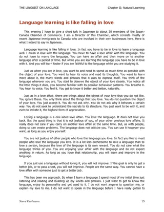 THE LINGUIST ON LANGUAGE                                              Chapter II: Natural Learning




Language learning is like falling in love
    This evening I have to give a short talk in Japanese to about 30 members of the Japan -
Canada Chamber of Commerce. I am a Director of this Chamber, which consists mostly of
recent Japanese immigrants to Canada who are involved in their own businesses here. Here is
what I intend to say in Japanese.

    Language learning is like falling in love. In fact you have to be in love to learn a language
well. I mean in love with the language. You have to have a love affair with the language. You
do not have to marry the language. You can have an affair and then move on to another
language after a period of time. But while you are learning the language you have to be in love
with it. And you will learn faster if you are faithful to the language while you are studying it.

    Just as when you are in love, you want to and need to spend as much time as possible with
the object of your love. You want to hear its voice and read its thoughts. You want to lear n
more about it, the many words and phrases that it uses to express itself. You think of the
language wherever you are. You start to observe the object of your love closely. You notice all
the little things it does, you become familiar with its peculiar behaviour patterns. You breathe it.
You hear its voice. You feel it. You get to know it better and better, naturally.

    Just as in a love affair, there are things about the object of your love that you do not like.
You ignore these. You only think about the things that you love. You do not question the object
of your love. You just accept it. You do not ask why. You do not ask why it behaves a certain
way. You do not seek to understand the secrets to its structure. You just want to be with it, and
even to imitate it, the highest form of appreciation.

    Loving a language is a one-sided love affair. You love the language. It does not love you
back. But the good thing is that it is not jealous of you, of your other previous love affairs. It
really does not care if you carry on another love affair at the same time. But, as with people,
doing so can create problems. The language does not criticize you. You can use it however you
want, as long as you enjoy yourself.

    You are not jealous of other people who love the language you love. In fact you like to meet
people who love the language you love. It is a lot less bothersome to love a language than to
love a person, because the love of the language is its own reward. You do not care what the
language thinks of you. You are enjoying your affair with the language and do not expect
anything in return. As long as you have that relationship, you will learn and improve in the
language.

    If you just use a language without loving it, you will not improve. If the goal is only to get a
better job, or to pass a test, you will not improve. People are the same way. You cannot have a
love affair with someone just to get a better job .

     This has been my approach. So when I learn a language I spend most of my initial time just
listening and reading and building up my words and phrases. I just want to get to know the
language, enjoy its personality and get used to it. I do not want anyone to question me, or
explain my love to me. I do not want to speak in the language before I hav e really gotten to



Steve Kaufmann                                                                                   15
 