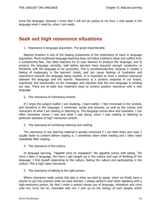 THE LINGUIST ON LANGUAGE                                           Chapter II: Natural Learning



know the language, because I know that I will not do justice to my love. I only speak in the
language when I want to, when I am ready.




Seek out high resonance situations
   1. Resonance in language acquisition. The great imponderable.

    Stephen Krashen is one of the leading proponents of the importance of input in language
acquisition. Much traditional language teaching does not follow Krashen's ideas and suffers from
a fundamental flaw. Too often teachers try to coax learners to produce the language, and to
produce the language correctly, well before learners have acquired enough vocabulary or
familiarity with the language to be successful. This is counterproductive, because it creates a
feeling of inadequacy in the learners' minds, and can cause feelings of frustration and
resentment towards the language being studied. It is important to have a positive resonance
between the language and the learner. Resonance is a positive response in our brains,
cognitively and emotionally, to the messages and impulses that the new language is sending
our way. There are at least four important ways to achieve positive resonance with a new
language.

   2. The resonance of interesting content.

    If I enjoy the subject matter I am studying, I learn better. I feel immersed in the content,
and therefore in the language. I remember words and phrases, as well as the scenes and
characters of what I am reading or listening to. The language comes alive and resonates. I can
often remember where I was and what I was doing, when I was reading or listening to
particular episodes of high resonance content.

   3. The resonance of combining listening and reading.

   The resonance of any learning material is greatly enhanced if I can both listen and read. I
usually listen to content before reading it. I sometimes listen while reading and I often listen
repeatedly after reading.

   4. The resonance of the culture.

    In language learning, ―l’appetit vient en mangeant,‖ the appetite comes with eating. The
more I learn a language, the more I get caught up in the culture and way of thinking of the
language. I find myself responding to the culture, feeling the culture and participating in the
culture. This is high value resonance.

   5. The resonance of talking to the right person.

    Where resonance really comes into play is when we start to speak, when we finally have a
chance to put into practice what we have learned. I always perform best when speaking with a
high-resonance person. By that I mean a person whose use of language, intonation and voice
suits me, turns me on, resonates with me. I pick up on the energy of such people, which


Steve Kaufmann                                                                               16
 