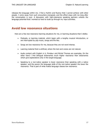 THE LINGUIST ON LANGUAGE                                              Chapter II: Natural Learning



releases the language within me. I find a rhythm and fluency that I cannot achieve with other
people. I come away from such encounters energized, and the effect stays with me long after
the conversation is over. A discussion with high-resonance speaking partners unlocks the
language potential that I worked so hard to build up through my input activities.




Avoid low resonance situations
   Here are a few low-resonance learning situations for me, or learning situations that I dislike.

          Podcasts, or learning material, which begin with a lengthy musical introduction, or
           are interrupted by pop music, songs and the like.

          Songs are low resonance for me, because they are not word intense.

          Learning material that is artificial, where the text and voices are not natural.

          Audio content with English in it. Pimsleur and Michel Thomas are examples. On the
           other hand I find bilingual dictionaries much higher resonance than dictionaries
           which give explanations only in the target language.

          Speaking to a non-native speaker is lower resonance than speaking with a native
           speaker, and the poorer the language skills of the non-native speaker the lower the
           resonance. That is part of what makes language classes low resonance.




Steve Kaufmann                                                                                 17
 
